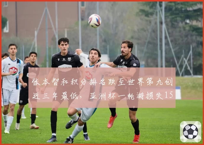 张本智和积分排名跌至世界第九创近三年最低,亚洲杯一轮游损失1500分加剧危机__br_