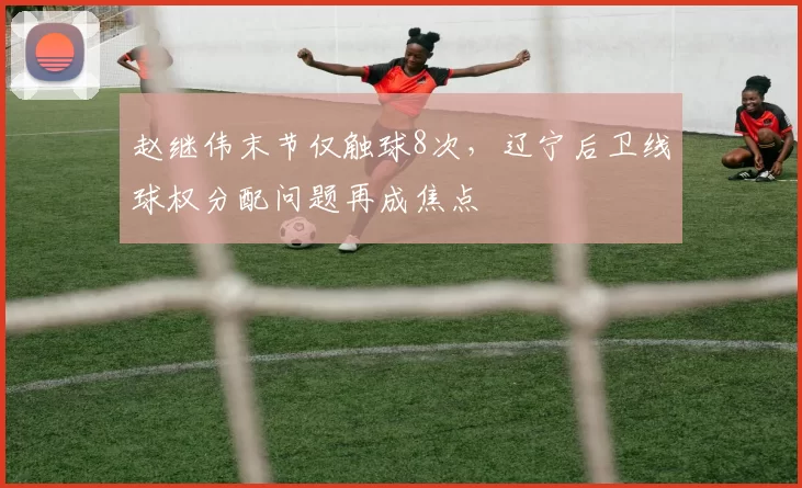 赵继伟末节仅触球8次,辽宁后卫线球权分配问题再成焦点